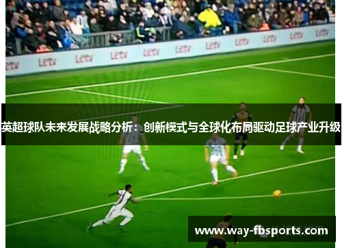 英超球队未来发展战略分析:创新模式与全球化布局驱动足球产业升级