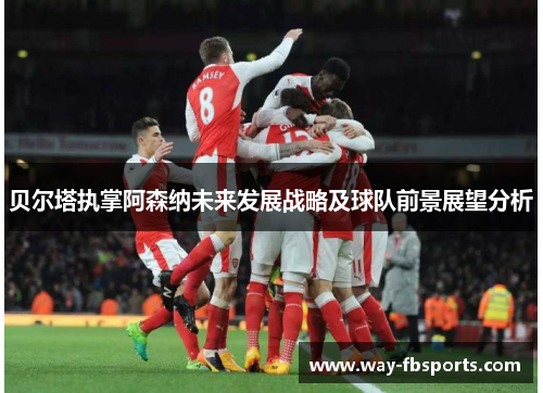 贝尔塔执掌阿森纳未来发展战略及球队前景展望分析