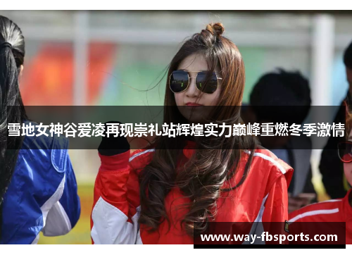 雪地女神谷爱凌再现崇礼站辉煌实力巅峰重燃冬季激情