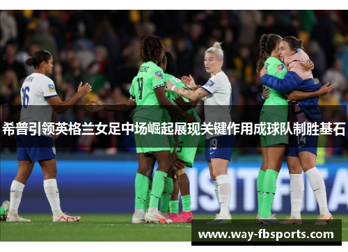 希普引领英格兰女足中场崛起展现关键作用成球队制胜基石