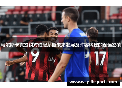 马尔斯卡克签约对伯恩茅斯未来发展及阵容构建的深远影响