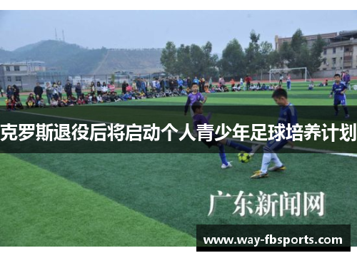 克罗斯退役后将启动个人青少年足球培养计划 克罗斯退役后将启动个人青少年足球培养计划